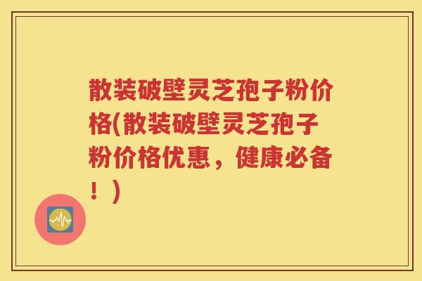 散装破壁灵芝孢子粉价格(散装破壁灵芝孢子粉价格优惠，健康必备！)