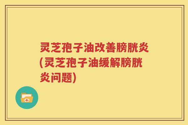灵芝孢子油改善膀胱炎(灵芝孢子油缓解膀胱炎问题)