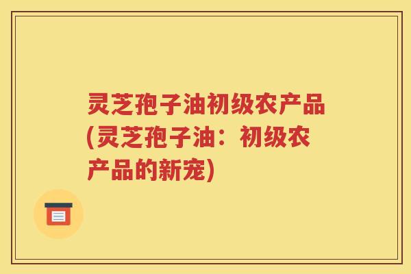 灵芝孢子油初级农产品(灵芝孢子油：初级农产品的新宠)