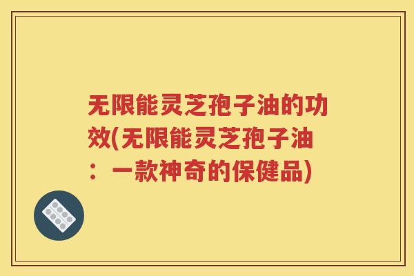 无限能灵芝孢子油的功效(无限能灵芝孢子油：一款神奇的保健品)