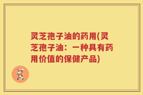 灵芝孢子油的药用(灵芝孢子油：一种具有药用价值的保健产品)