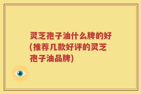 灵芝孢子油什么牌的好(推荐几款好评的灵芝孢子油品牌)