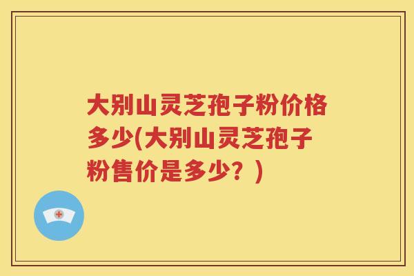 大别山灵芝孢子粉价格多少(大别山灵芝孢子粉售价是多少？)