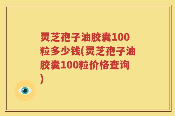 灵芝孢子油胶囊100粒多少钱(灵芝孢子油胶囊100粒价格查询)