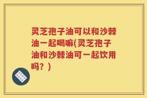 灵芝孢子油可以和沙棘油一起喝嘛(灵芝孢子油和沙棘油可一起饮用吗？)