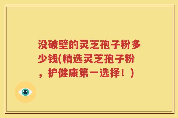 没破壁的灵芝孢子粉多少钱(精选灵芝孢子粉，护健康第一选择！)