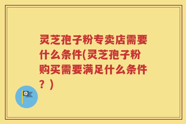 灵芝孢子粉专卖店需要什么条件(灵芝孢子粉购买需要满足什么条件？)