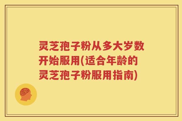 灵芝孢子粉从多大岁数开始服用(适合年龄的灵芝孢子粉服用指南)