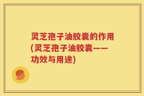 灵芝孢子油胶囊的作用(灵芝孢子油胶囊——功效与用途)