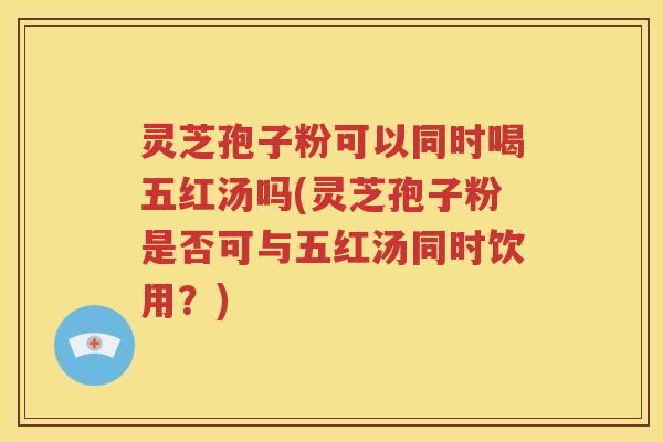 灵芝孢子粉可以同时喝五红汤吗(灵芝孢子粉是否可与五红汤同时饮用？)
