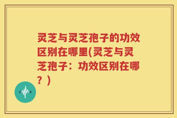 灵芝与灵芝孢子的功效区别在哪里(灵芝与灵芝孢子：功效区别在哪？)