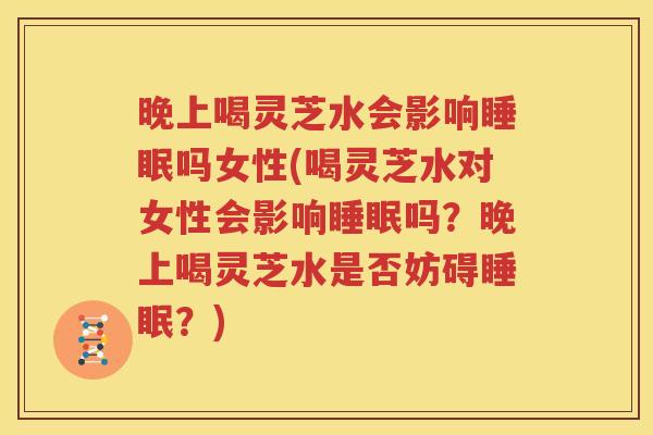 晚上喝灵芝水会影响睡眠吗女性(喝灵芝水对女性会影响睡眠吗？晚上喝灵芝水是否妨碍睡眠？)