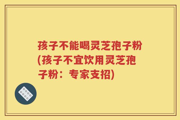 孩子不能喝灵芝孢子粉(孩子不宜饮用灵芝孢子粉：专家支招)