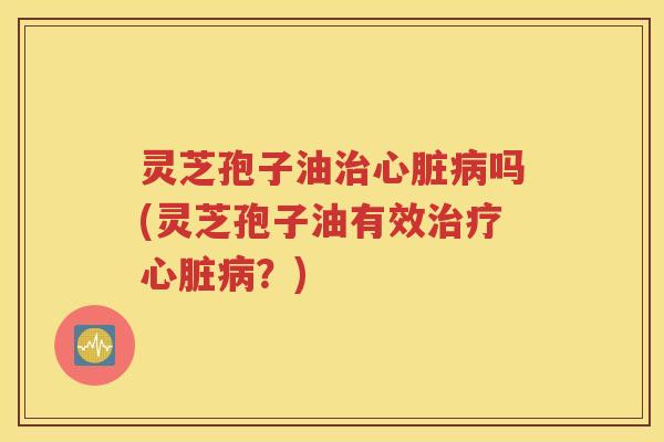 灵芝孢子油治心脏病吗(灵芝孢子油有效治疗心脏病？)