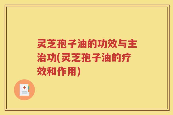 灵芝孢子油的功效与主治功(灵芝孢子油的疗效和作用)