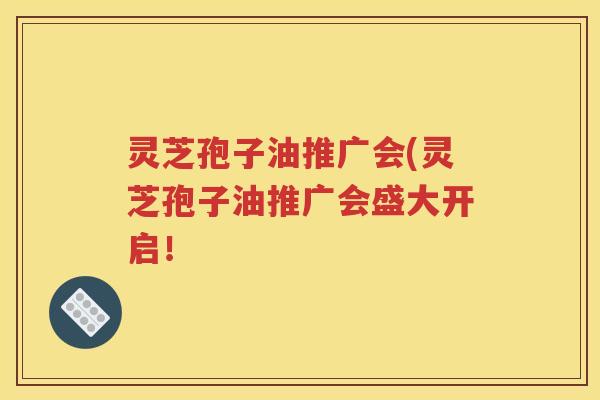 灵芝孢子油推广会(灵芝孢子油推广会盛大开启！