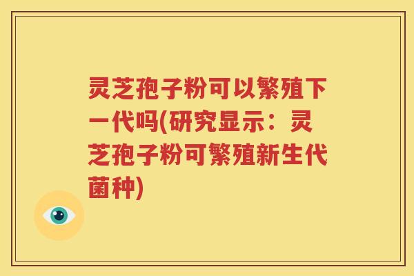 灵芝孢子粉可以繁殖下一代吗(研究显示：灵芝孢子粉可繁殖新生代菌种)