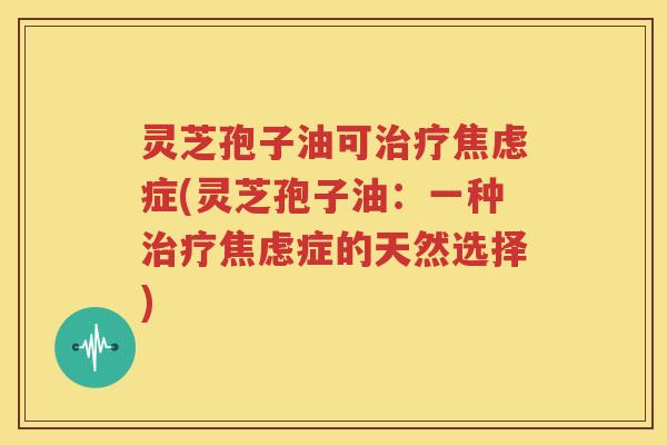 灵芝孢子油可治疗焦虑症(灵芝孢子油：一种治疗焦虑症的天然选择)