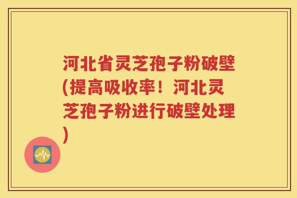 河北省灵芝孢子粉破壁(提高吸收率！河北灵芝孢子粉进行破壁处理)