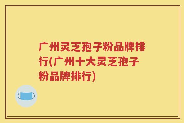 广州灵芝孢子粉品牌排行(广州十大灵芝孢子粉品牌排行)