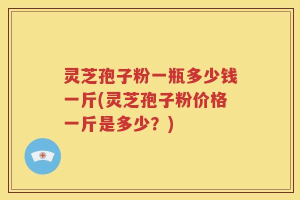 灵芝孢子粉一瓶多少钱一斤(灵芝孢子粉价格一斤是多少？)