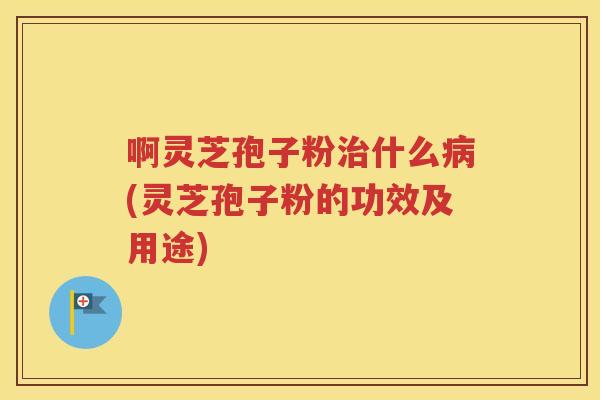 啊灵芝孢子粉治什么病(灵芝孢子粉的功效及用途)