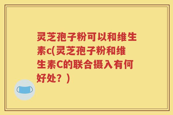 灵芝孢子粉可以和维生素c(灵芝孢子粉和维生素C的联合摄入有何好处？)