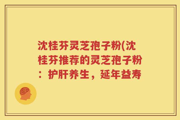 沈桂芬灵芝孢子粉(沈桂芬推荐的灵芝孢子粉：护肝养生，延年益寿