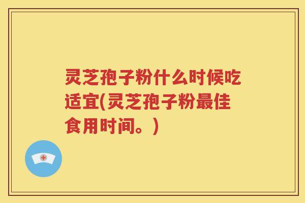 灵芝孢子粉什么时候吃适宜(灵芝孢子粉最佳食用时间。)