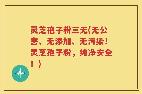 灵芝孢子粉三无(无公害、无添加、无污染！灵芝孢子粉，纯净安全！)