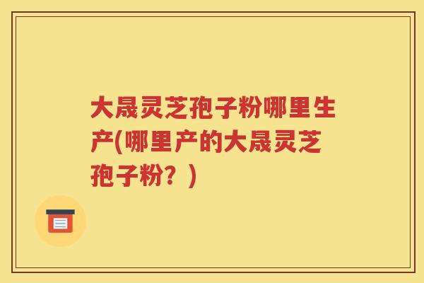 大晟灵芝孢子粉哪里生产(哪里产的大晟灵芝孢子粉？)