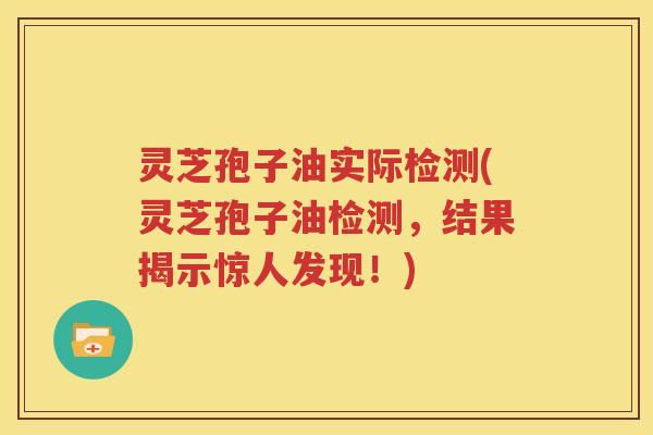 灵芝孢子油实际检测(灵芝孢子油检测，结果揭示惊人发现！)