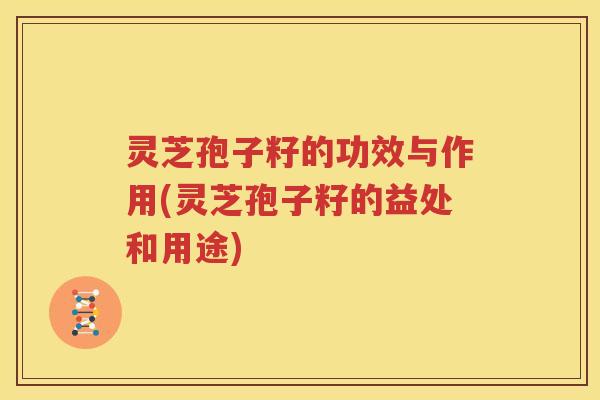 灵芝孢子籽的功效与作用(灵芝孢子籽的益处和用途)