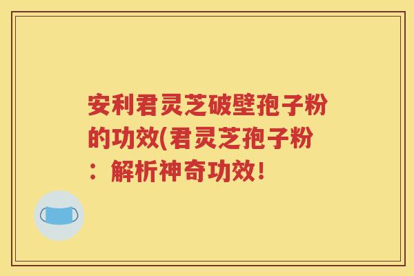 安利君灵芝破壁孢子粉的功效(君灵芝孢子粉：解析神奇功效！