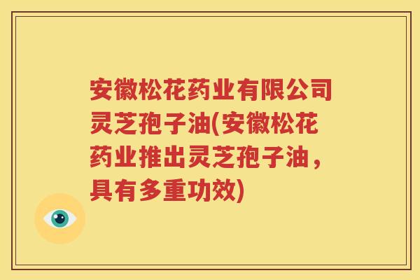 安徽松花药业有限公司灵芝孢子油(安徽松花药业推出灵芝孢子油，具有多重功效)