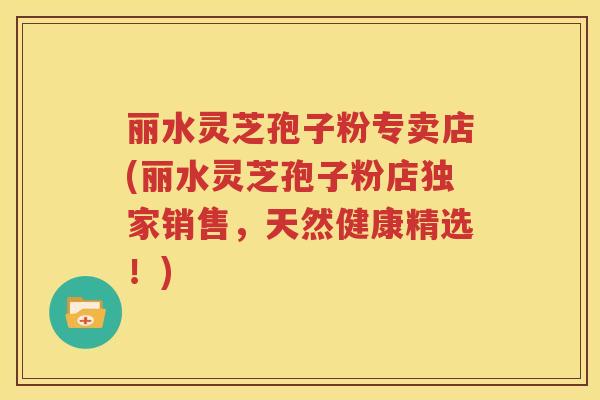 丽水灵芝孢子粉专卖店(丽水灵芝孢子粉店独家销售，天然健康精选！)