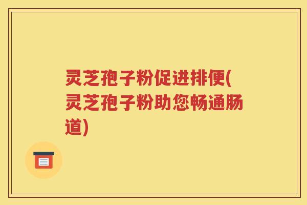 灵芝孢子粉促进排便(灵芝孢子粉助您畅通肠道)