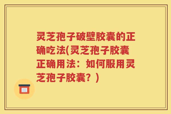 灵芝孢子破壁胶囊的正确吃法(灵芝孢子胶囊正确用法：如何服用灵芝孢子胶囊？)
