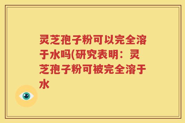 灵芝孢子粉可以完全溶于水吗(研究表明：灵芝孢子粉可被完全溶于水