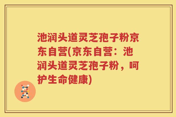 池润头道灵芝孢子粉京东自营(京东自营：池润头道灵芝孢子粉，呵护生命健康)