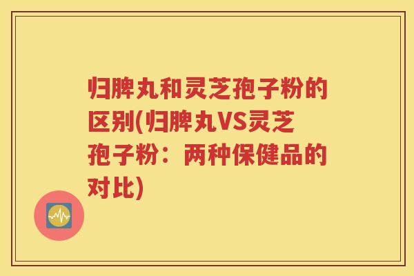 归脾丸和灵芝孢子粉的区别(归脾丸VS灵芝孢子粉：两种保健品的对比)