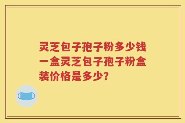灵芝包子孢子粉多少钱一盒灵芝包子孢子粉盒装价格是多少？