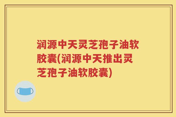 润源中天灵芝孢子油软胶囊(润源中天推出灵芝孢子油软胶囊)