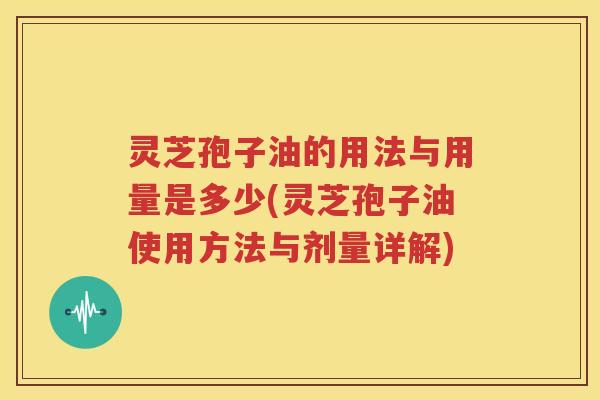 灵芝孢子油的用法与用量是多少(灵芝孢子油使用方法与剂量详解)