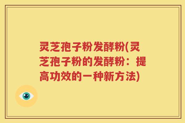 灵芝孢子粉发酵粉(灵芝孢子粉的发酵粉：提高功效的一种新方法)
