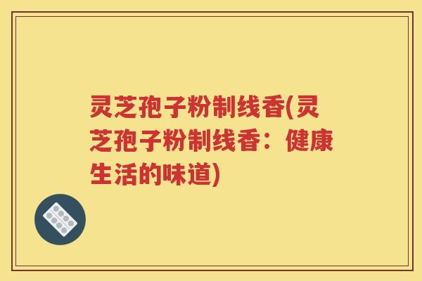灵芝孢子粉制线香(灵芝孢子粉制线香：健康生活的味道)