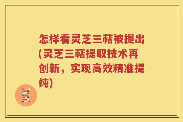 怎样看灵芝三萜被提出(灵芝三萜提取技术再创新，实现高效精准提纯)