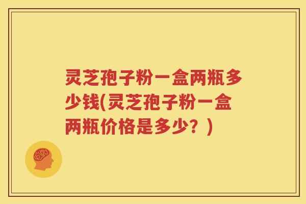 灵芝孢子粉一盒两瓶多少钱(灵芝孢子粉一盒两瓶价格是多少？)