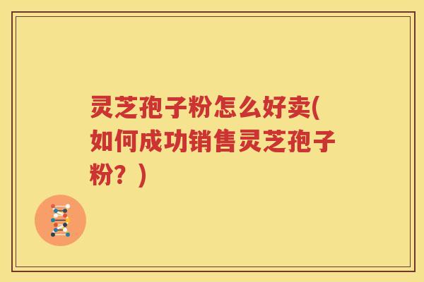 灵芝孢子粉怎么好卖(如何成功销售灵芝孢子粉？)