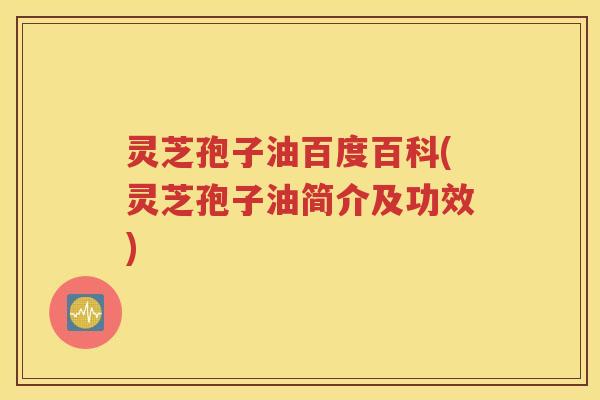 灵芝孢子油百度百科(灵芝孢子油简介及功效)
